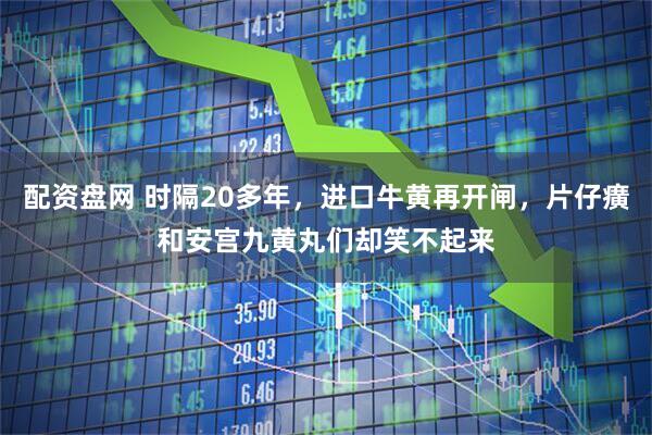 配资盘网 时隔20多年，进口牛黄再开闸，片仔癀和安宫九黄丸们却笑不起来