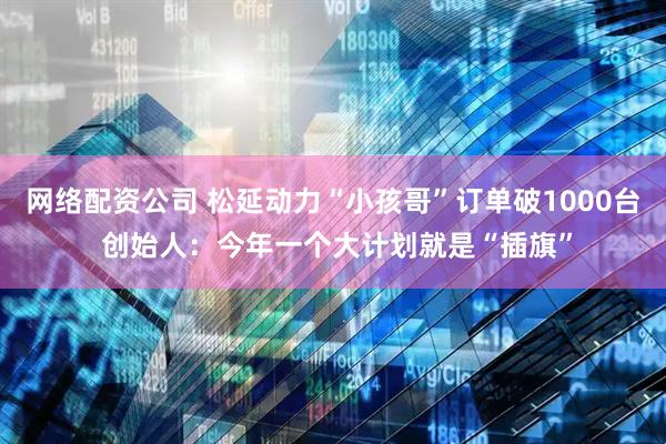 网络配资公司 松延动力“小孩哥”订单破1000台 创始人：今年一个大计划就是“插旗”
