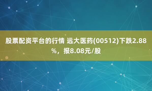 股票配资平台的行情 远大医药(00512)下跌2.88%，报8.08元/股