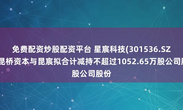 免费配资炒股配资平台 星宸科技(301536.SZ)：昆桥资本与昆宸拟合计减持不超过1052.65万股公司股份