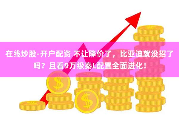 在线炒股-开户配资 不让降价了，比亚迪就没招了吗？且看9万级秦L配置全面进化！