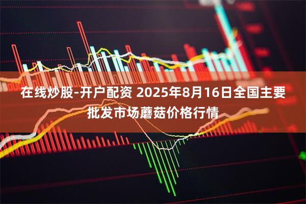 在线炒股-开户配资 2025年8月16日全国主要批发市场蘑菇价格行情