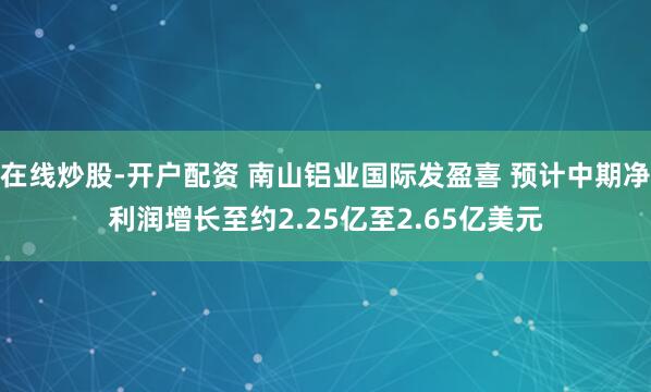在线炒股-开户配资 南山铝业国际发盈喜 预计中期净利润增长至约2.25亿至2.65亿美元