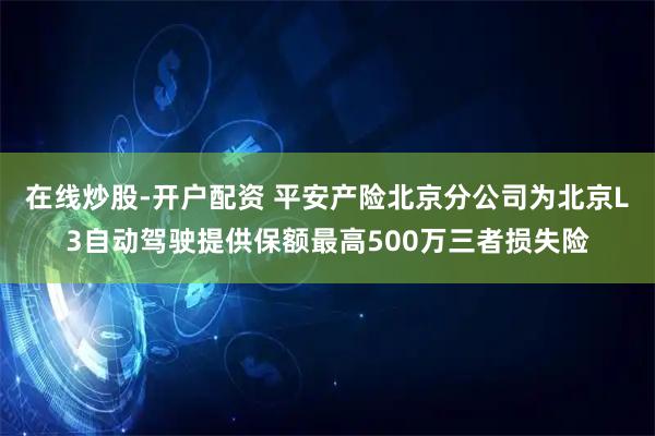 在线炒股-开户配资 平安产险北京分公司为北京L3自动驾驶提供保额最高500万三者损失险