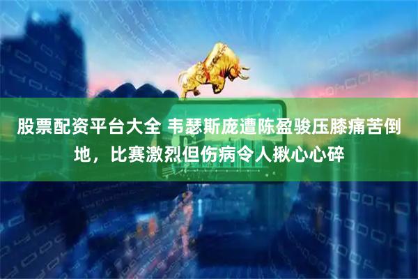 股票配资平台大全 韦瑟斯庞遭陈盈骏压膝痛苦倒地，比赛激烈但伤病令人揪心心碎